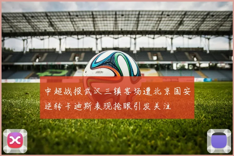 中超战报武汉三镇客场遭北京国安逆转卡迪斯表现抢眼引发关注