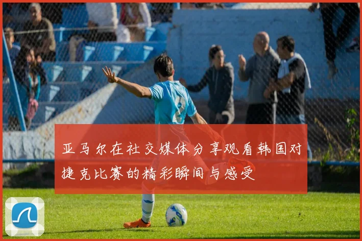 亚马尔在社交媒体分享观看韩国对捷克比赛的精彩瞬间与感受