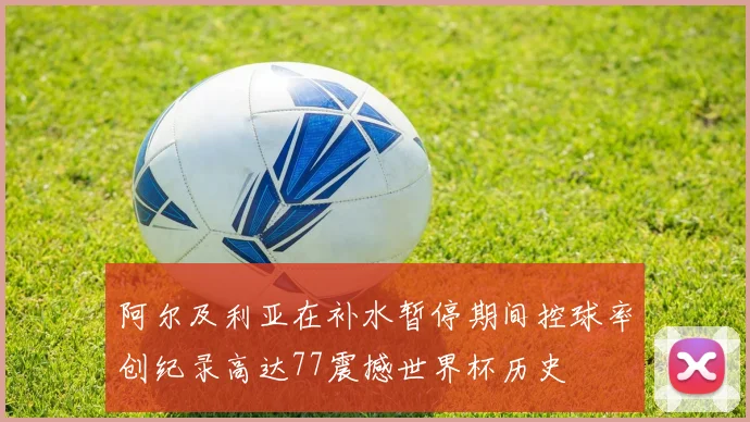 阿尔及利亚在补水暂停期间控球率创纪录高达77震撼世界杯历史