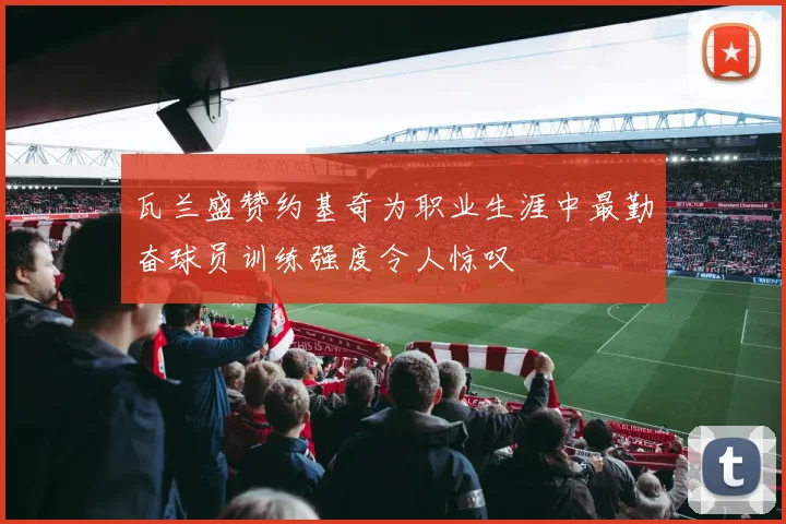 瓦兰盛赞约基奇为职业生涯中最勤奋球员训练强度令人惊叹