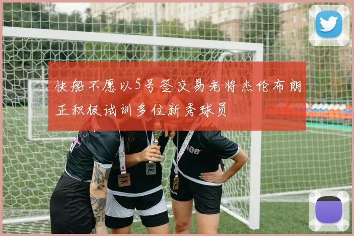 快船不愿以5号签交易老将杰伦布朗正积极试训多位新秀球员