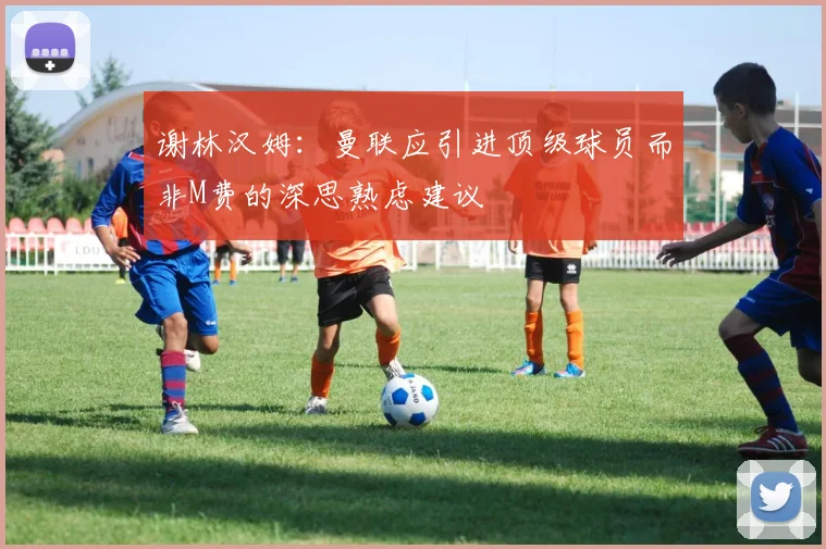 谢林汉姆:曼联应引进顶级球员而非M费的深思熟虑建议