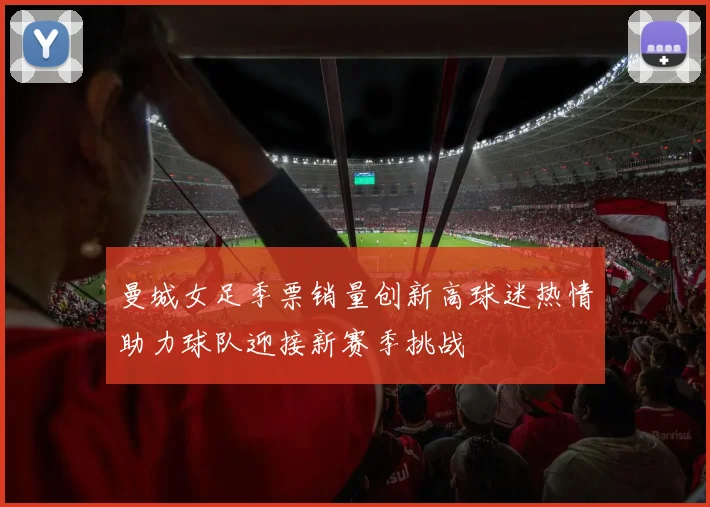 曼城女足季票销量创新高球迷热情助力球队迎接新赛季挑战