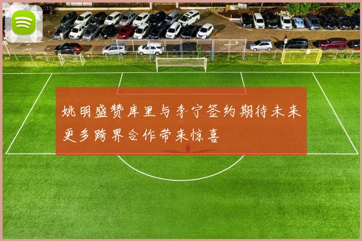 姚明盛赞库里与李宁签约期待未来更多跨界合作带来惊喜