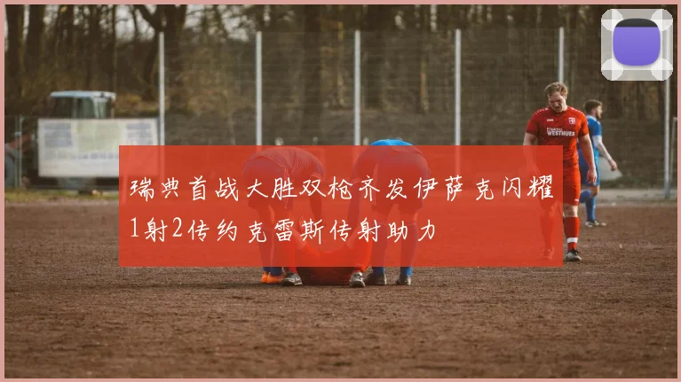 瑞典首战大胜双枪齐发伊萨克闪耀1射2传约克雷斯传射助力