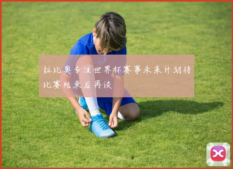 拉比奥专注世界杯赛事未来计划待比赛结束后再谈