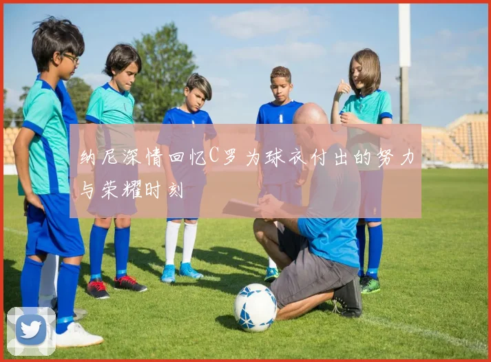 纳尼深情回忆C罗为球衣付出的努力与荣耀时刻