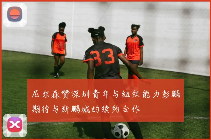 尼尔森赞深圳青年与组织能力彭鹏期待与新鹏城的续约合作