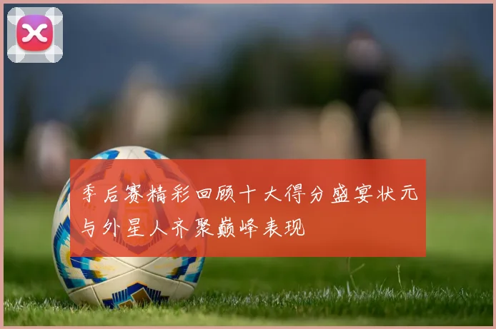 季后赛精彩回顾十大得分盛宴状元与外星人齐聚巅峰表现