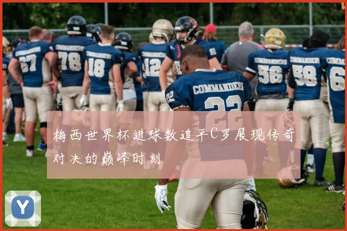 梅西世界杯进球数追平C罗展现传奇对决的巅峰时刻