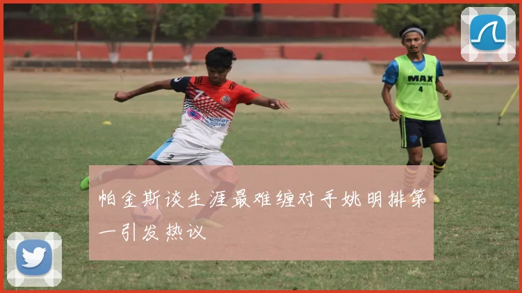 帕金斯谈生涯最难缠对手姚明排第一引发热议